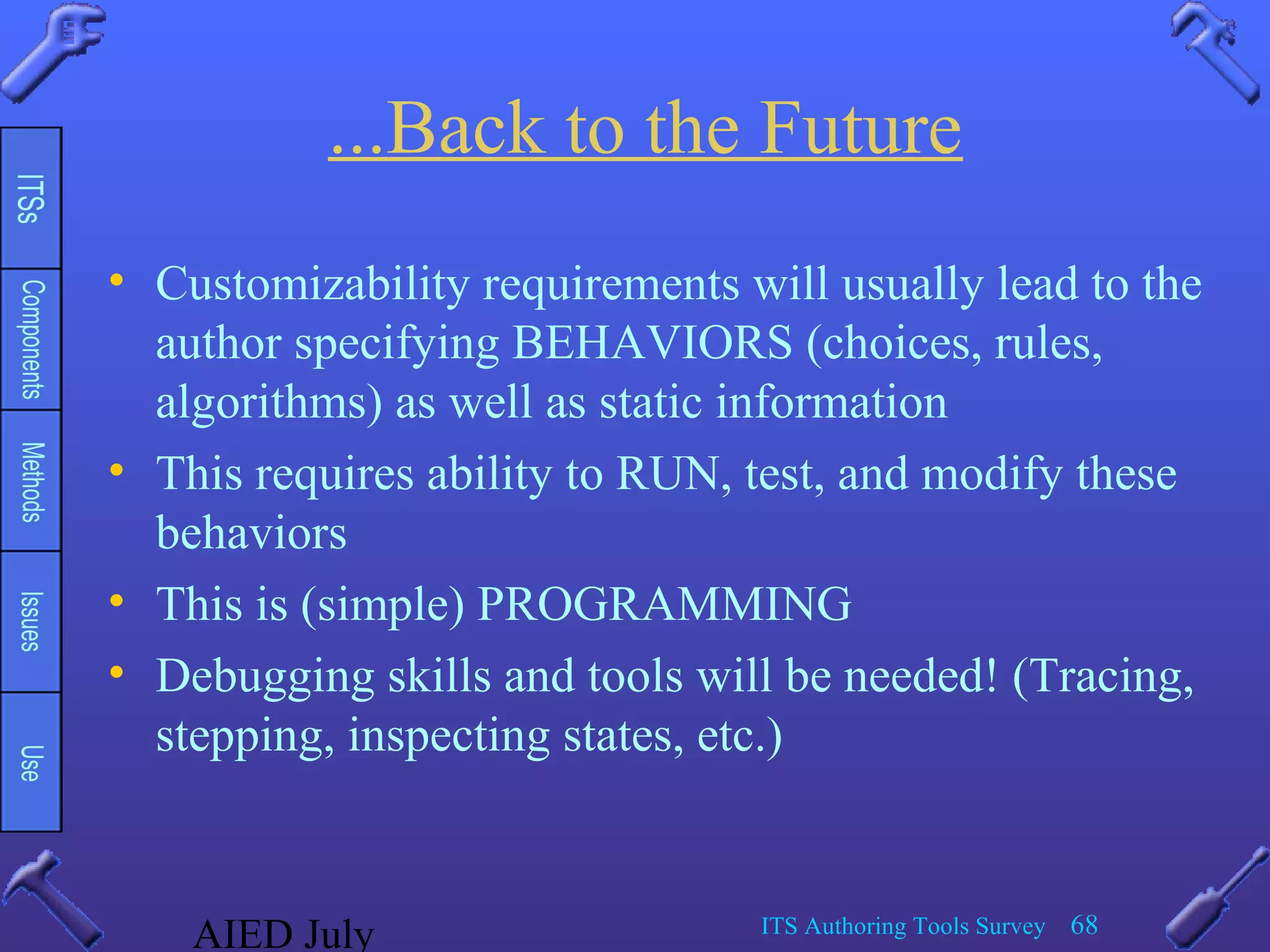 AIED July ITS Authoring Tools Survey 68
...Back to the Future
• Customizability requirements will usually lead to the
author specifying BEHAVIORS (choices, rules,
algorithms) as well as static information
• This requires ability to RUN, test, and modify these
behaviors
• This is (simple) PROGRAMMING
• Debugging skills and tools will be needed! (Tracing,
stepping, inspecting states, etc.)
 