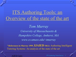 AIED July ITS Authoring Tools Survey 1
ITS Authoring Tools: an
Overview of the state of the art
Tom Murray
University of Massachusetts &
Hampshire College, Amherst, MA
www.cs.umass.edu/~tmurray
• References in Murray 1999, IJAIED 10(1): Authoring Intelligent
Tutoring Systems: An analysis of the state of the art
 