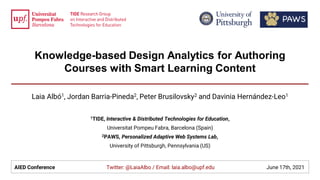 Knowledge-based Design Analytics for Authoring
Courses with Smart Learning Content
Laia Albó1, Jordan Barria-Pineda2, Peter Brusilovsky2 and Davinia Hernández-Leo1
1TIDE, Interactive & Distributed Technologies for Education,
Universitat Pompeu Fabra, Barcelona (Spain)
2PAWS, Personalized Adaptive Web Systems Lab,
University of Pittsburgh, Pennsylvania (US)
AIED Conference Twitter: @LaiaAlbo / Email: laia.albo@upf.edu June 17th, 2021
 