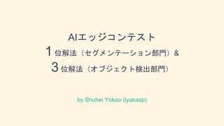 AIエッジコンテスト
1 位解法（セグメンテーション部門）&
3 位解法（オブジェクト検出部門）
by Shuhei Yokoo (lyakaap)
 