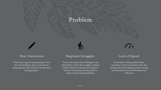 Problem
New Innovation
While many apps are incorporating AI into
their functionalities, there is currently no
editing app that fully utilizes AI for advanced
editing purposes.
Beginner Struggles
Novice video editors face challenges in the
editing field, as they often struggle to achieve
optimal efficiency and must invest days or
weeks in learning the necessary skills to
improve their editing capabilities.
Lack of Speed
In the field of editing, editors desire
automation of tasks to maximize their time
savings, ultimately leading to greater earning
potential and success in their professional
endeavors.
AI Editor 2
 
