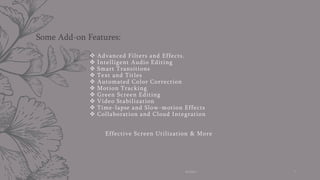  Advanced Filters and Effects.
 Intelligent Audio Editing
 Smart Transitions
 Text and Titles
 Automated Color Correction
 Motion Tracking
 Green Screen Editing
 Video Stabilization
 Time-lapse and Slow-motion Effects
 Collaboration and Cloud Integration
Effective Screen Utilization & More
Some Add-on Features:
AI Editor 7
 