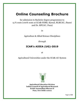 Page 1 of 24
Online Counseling Brochure
for admission to Bachelor degree programmes to
15 % seats (100% seats at ICAR-NDRI, Karnal, RLBCAU, Jhansi
and Dr. RPCAU, Pusa)
in
Agriculture & Allied Science Disciplines
through
ICAR’s AIEEA (UG)-2019
at
Agricultural Universities under the ICAR-AU System
Agricultural Education Division
Indian Council of Agricultural Research
Krishi Anusandhan Bhavan-II
Pusa, New Delhi-110012
 