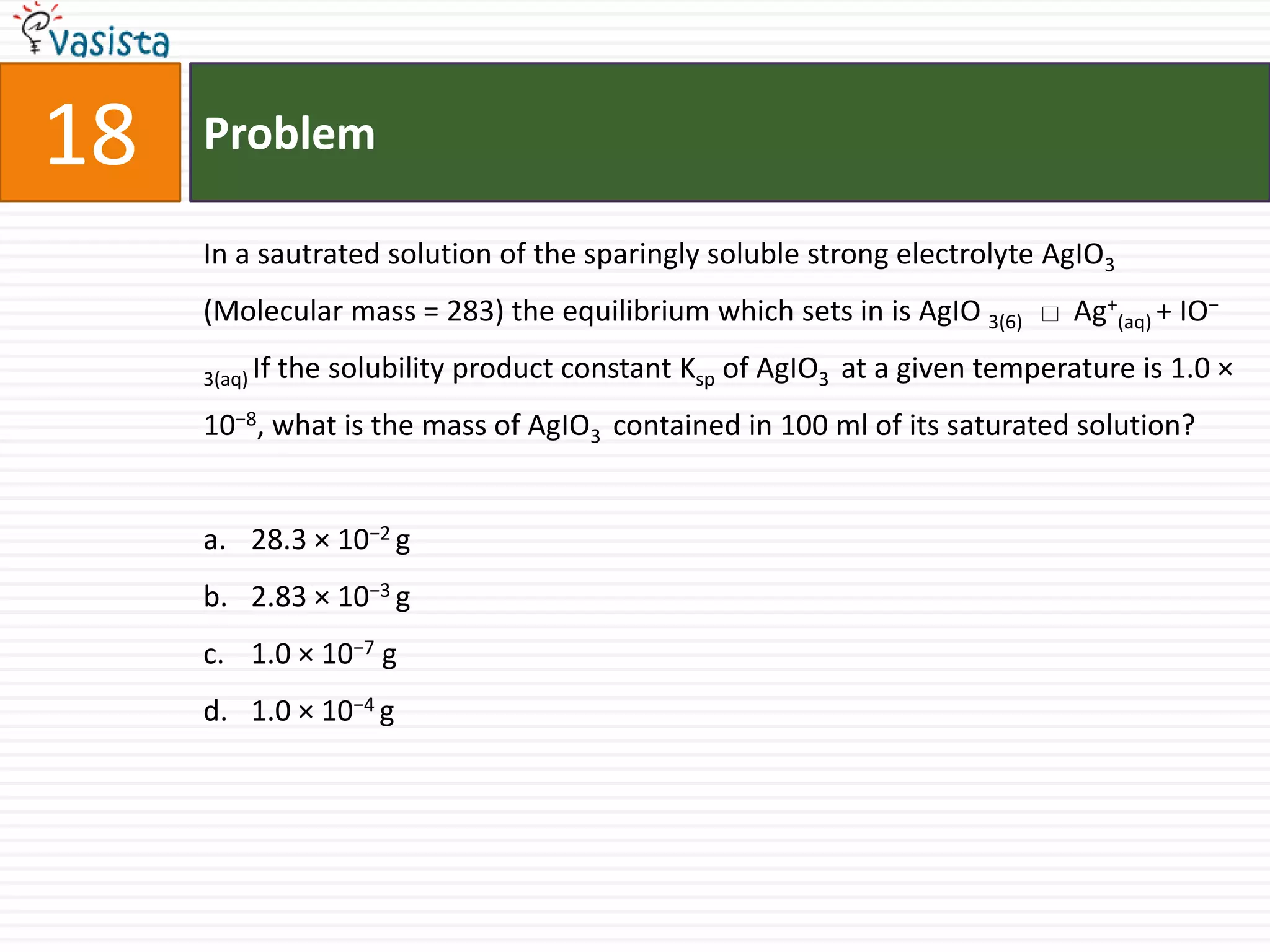 Problem18In a sautrated solution of the sparingly soluble strong electrolyte AgIO3 (Molecular mass = 283) the equilibrium which sets in is AgIO3(6)       Ag+(aq) + IO− 3(aq) If the solubility product constant Ksp of AgIO3  at a given temperature is 1.0 × 10−8, what is the mass of AgIO3  contained in 100 ml of its saturated solution?28.3 × 10−2 g 2.83 × 10−3 g1.0 × 10−7 g 1.0 × 10−4 g