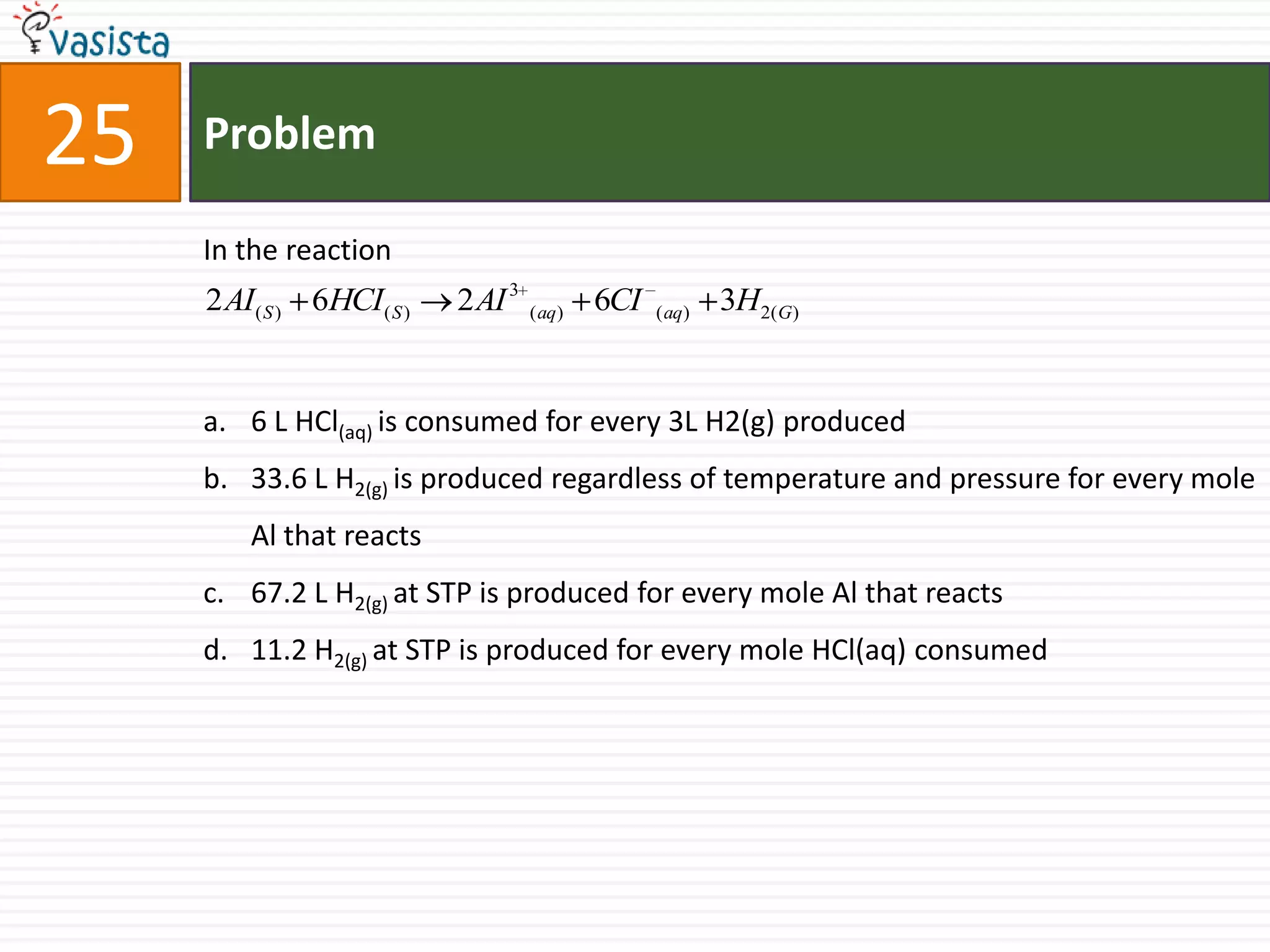 Problem25In the reaction 6 L HCl(aq) is consumed for every 3L H2(g) produced33.6 L H2(g) is produced regardless of temperature and pressure for every mole Al that reacts67.2 L H2(g) at STP is produced for every mole Al that reacts11.2 H2(g) at STP is produced for every mole HCl(aq) consumed