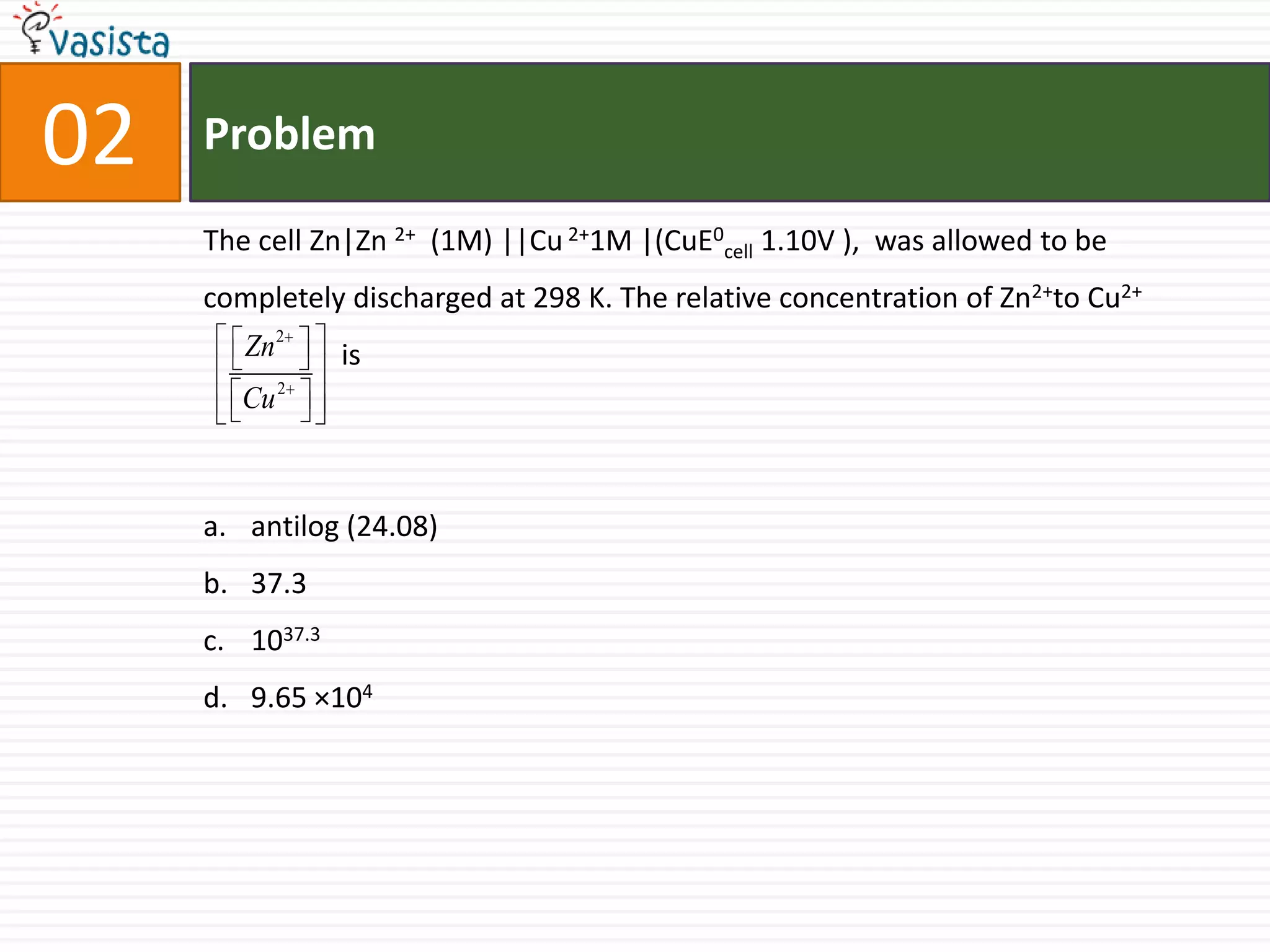 Problem02The cell Zn|Zn2+   (1M) ||Cu 2+1M |(CuE0cell 1.10V ),  was allowed to be completely discharged at 298 K. The relative concentration of Zn2+to Cu2+                                 isantilog (24.08) 37.31037.39.65 ×104