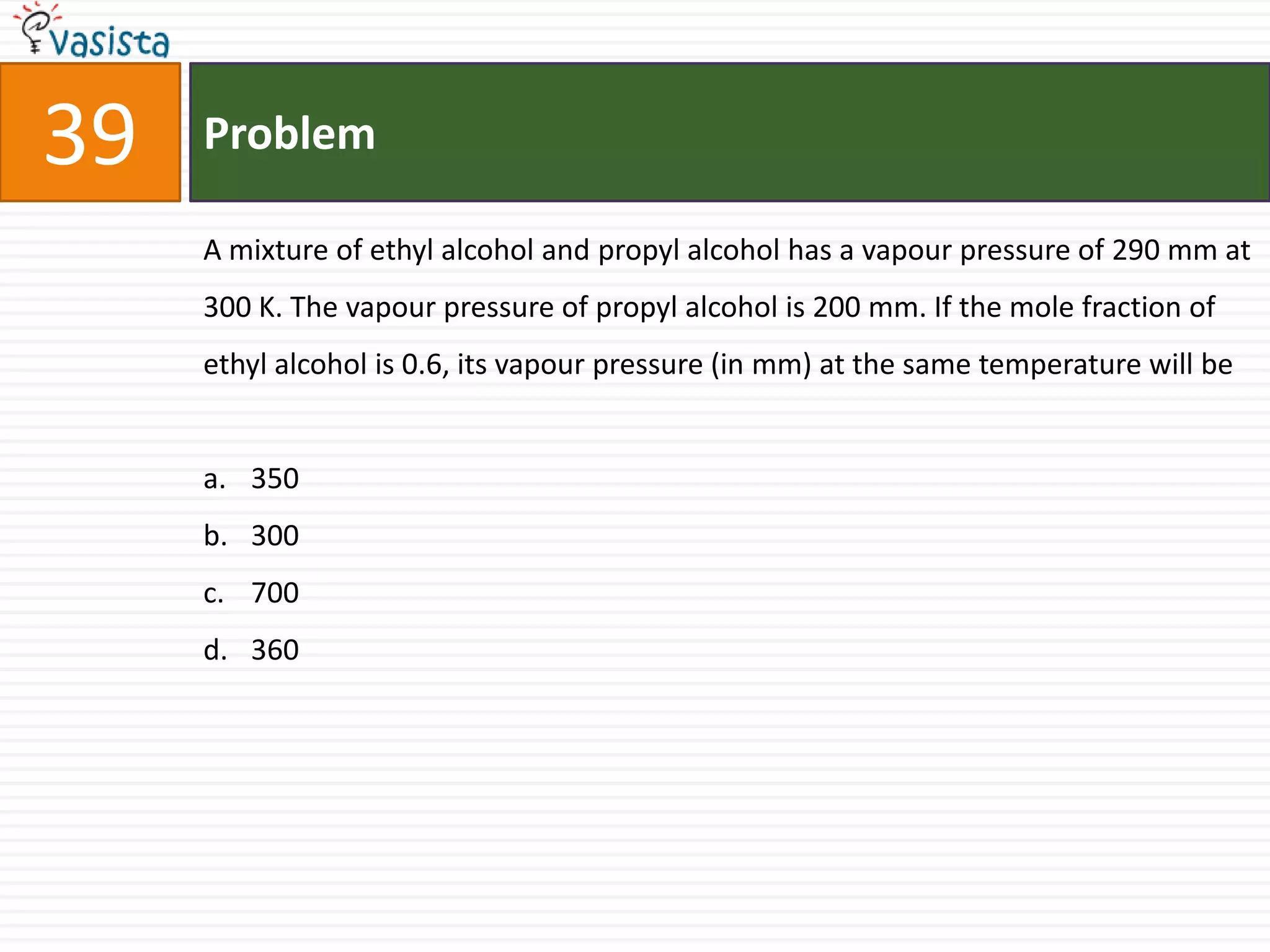 Problem39A mixture of ethyl alcohol and propyl alcohol has a vapour pressure of 290 mm at 300 K. The vapour pressure of propyl alcohol is 200 mm. If the mole fraction of ethyl alcohol is 0.6, its vapour pressure (in mm) at the same temperature will be350 300700 360