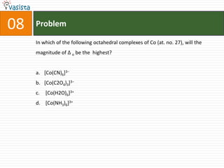 Problem08In which of the following octahedral complexes of Co (at. no. 27), will the  magnitude of Δ o be the  highest?[Co(CN)6]3− [Co(C2O4)3]3− [Co(H2O)6]3+  [Co(NH3)6]3+