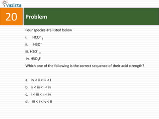 Problem20Four species are listed belowHCO−3 H3O+iii. HSO−4 iv. HSO3FWhich one of the following is the correct sequence of their acid strength?iv < ii < iii < I ii < iii < i < ivi < iii < ii < iv  iii < i < iv < ii