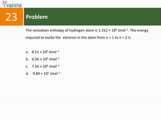 Problem23The ionization enthalpy of hydrogen atom is 1.312 × 106 Jmol−1. The energy required to excite the  electron in the atom from n = 1 to n = 2 is8.51 × 105 Jmol−16.56 × 105 Jmol−17.56 × 105 Jmol−1 9.84 × 105 Jmol−1