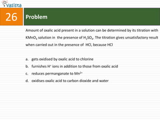 Problem26Amount of oxalic acid present in a solution can be determined by its titration with KMnO4 solution in  the presence of H2SO4. The titration gives unsatisfactory result when carried out in the presence of  HCl, because HClgets oxidised by oxalic acid to chlorinefurnishes H+ ions in addition to those from oxalic acidreduces permanganate to Mn2+oxidises oxalic acid to carbon dioxide and water