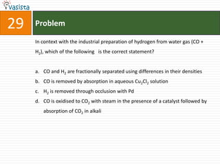 Problem29In context with the industrial preparation of hydrogen from water gas (CO + H2), which of the following   is the correct statement?CO and H2 are fractionally separated using differences in their densitiesCO is removed by absorption in aqueous Cu2Cl2 solutionH2 is removed through occlusion with PdCO is oxidised to CO2 with steam in the presence of a catalyst followed by absorption of CO2 in alkali