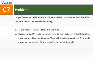 Problem07Larger number of oxidation states are exhibited by the actinoids than those by the lanthanoids, the  main reason being4f orbitals more diffused than the 5f orbitalslesser energy difference between 5f and 6d than between 4f and 5d orbitalsmore energy difference between 5f and 6d than between 4f and 5d orbitalsmore reactive nature of the actinoids than the lanthanoids