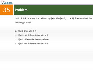 Problem35Let f : R -> R be a function defined by f(x) = Min {x + 1, |x| + 1}. Then which of the following is true?f(x) ≥ 1 for all x ∈ Rf(x) is not differentiable at x = 1f(x) is differentiable everywhere f(x) is not differentiable at x = 0