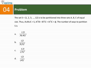 Problem04The set S = {1, 2, 3, …, 12) is to be partitioned into three sets A, B, C of equal size. Thus, A∪B∪C = S, A∩B = B∩C = A∩C = φ. The number of ways to partition S isa.b.c.d.