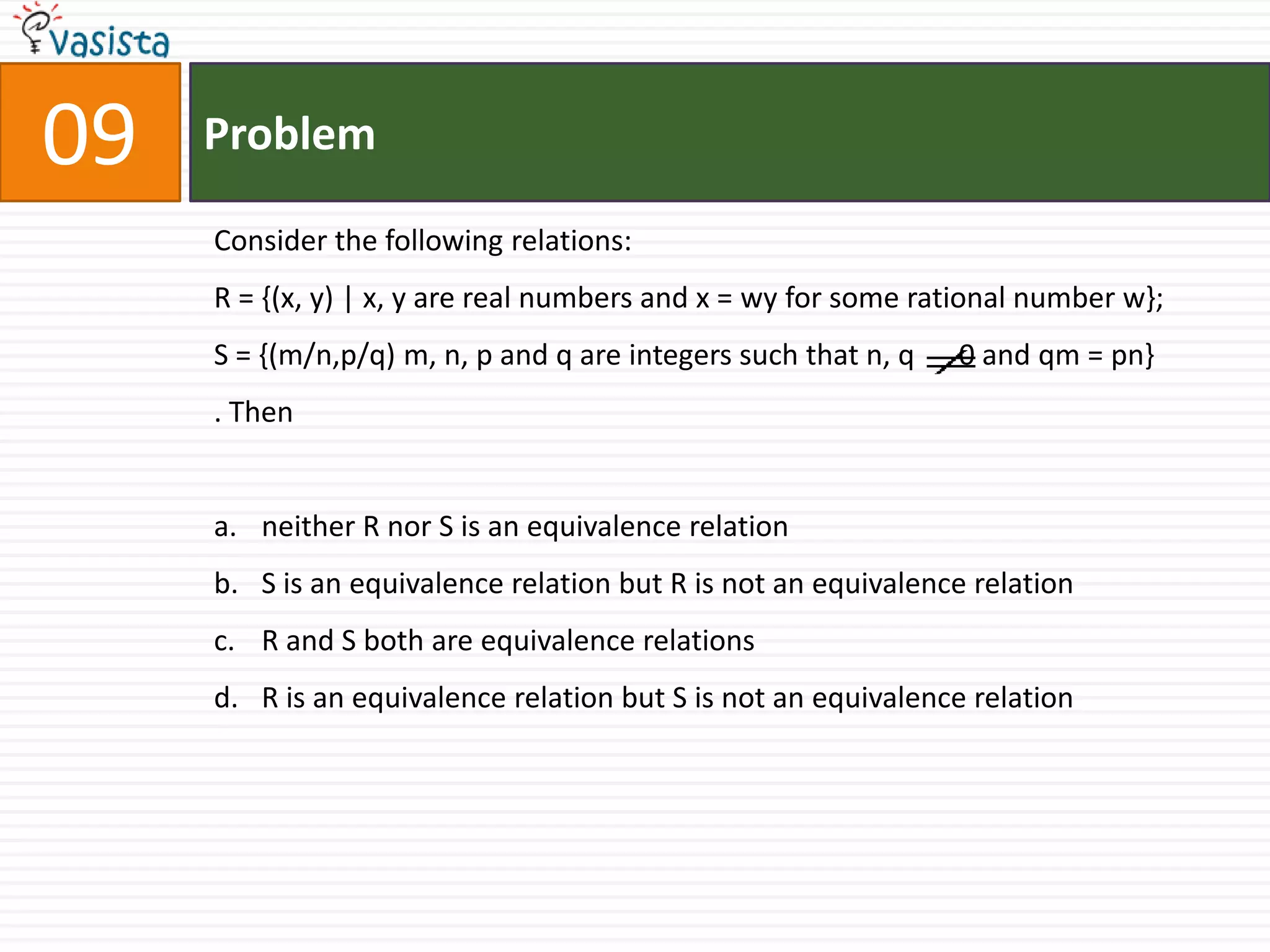 Problem09Consider the following relations:R = {(x, y) | x, y are real numbers and x = wy for some rational number w};S = {(m/n,p/q) m, n, p and q are integers such that n, q      0 and qm = pn}. Thenneither R nor S is an equivalence relationS is an equivalence relation but R is not an equivalence relationR and S both are equivalence relationsR is an equivalence relation but S is not an equivalence relation