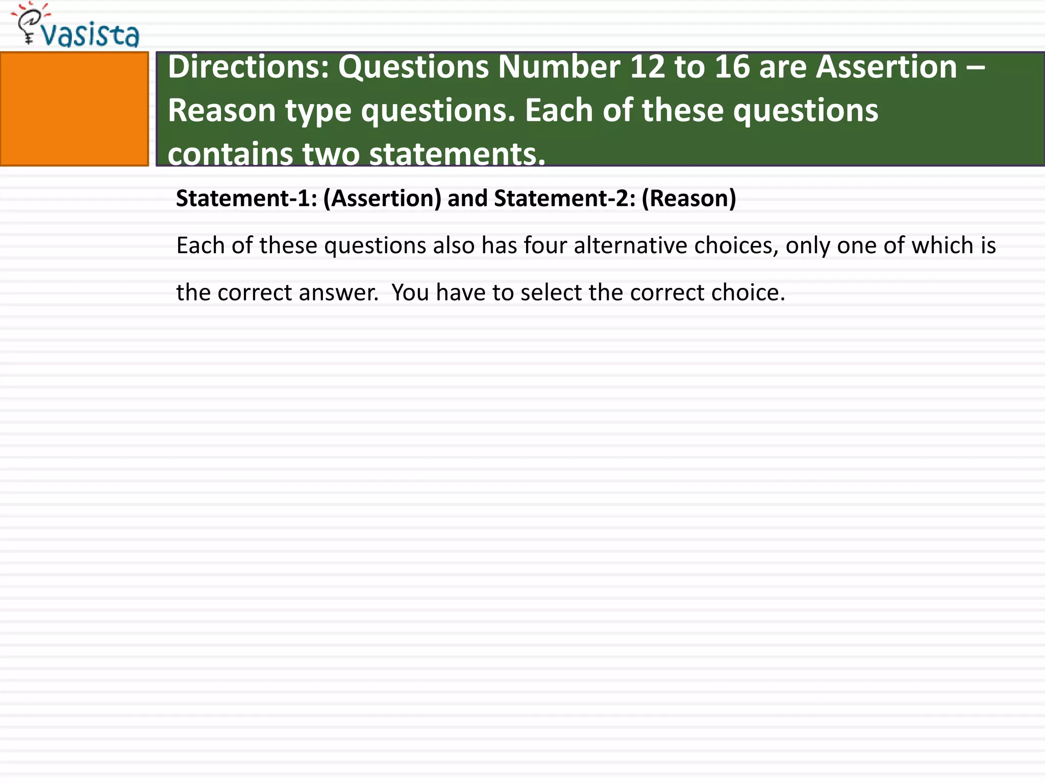 Directions: Questions Number 12 to 16 are Assertion – Reason type questions. Each of these questionscontains two statements.Statement-1: (Assertion) and Statement-2: (Reason)Each of these questions also has four alternative choices, only one of which is the correct answer.  You have to select the correct choice.