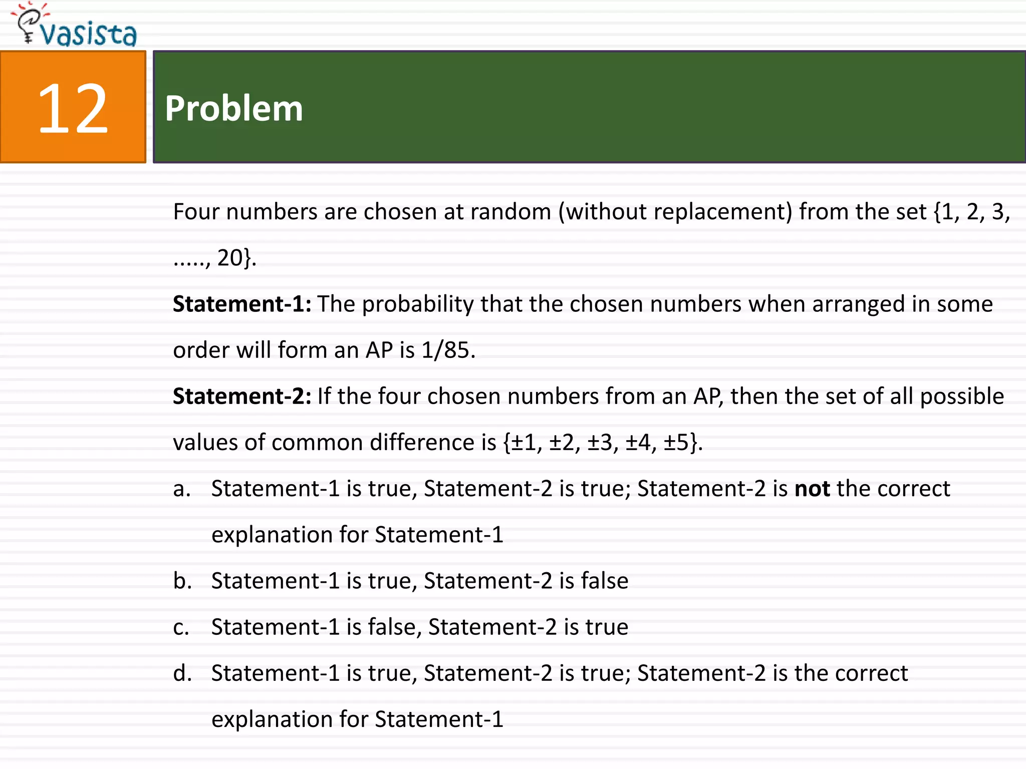 Problem12Four numbers are chosen at random (without replacement) from the set {1, 2, 3, ....., 20}.Statement-1: The probability that the chosen numbers when arranged in some order will form an AP is 1/85.Statement-2: If the four chosen numbers from an AP, then the set of all possible values of common difference is {±1, ±2, ±3, ±4, ±5}.Statement-1 is true, Statement-2 is true; Statement-2 is not the correct explanation for Statement-1Statement-1 is true, Statement-2 is falseStatement-1 is false, Statement-2 is trueStatement-1 is true, Statement-2 is true; Statement-2 is the correct explanation for Statement-1