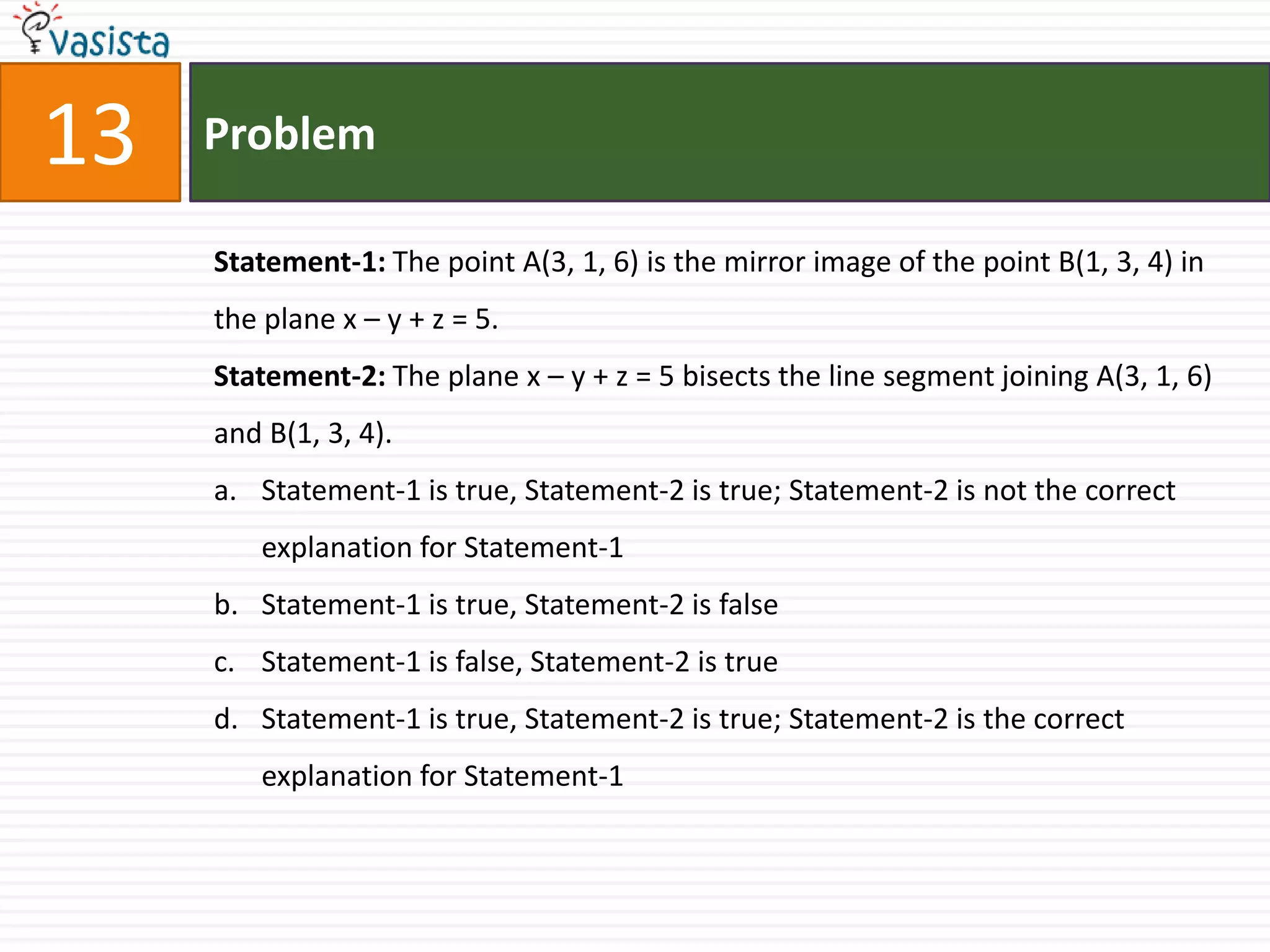 Problem13Statement-1: The point A(3, 1, 6) is the mirror image of the point B(1, 3, 4) in the plane x – y + z = 5.Statement-2: The plane x – y + z = 5 bisects the line segment joining A(3, 1, 6) and B(1, 3, 4).Statement-1 is true, Statement-2 is true; Statement-2 is not the correct explanation for Statement-1Statement-1 is true, Statement-2 is falseStatement-1 is false, Statement-2 is trueStatement-1 is true, Statement-2 is true; Statement-2 is the correct explanation for Statement-1