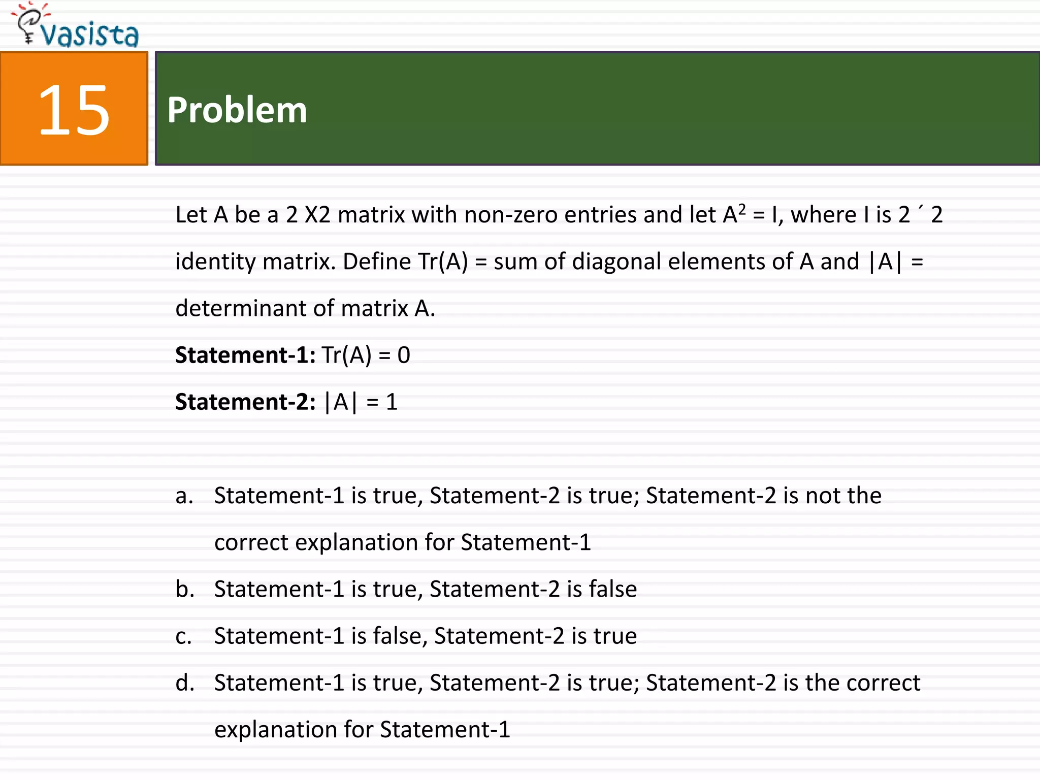 Problem15Let A be a 2 X2 matrix with non-zero entries and let A2 = I, where I is 2 ´ 2 identity matrix. Define Tr(A) = sum of diagonal elements of A and |A| = determinant of matrix A.Statement-1: Tr(A) = 0Statement-2: |A| = 1Statement-1 is true, Statement-2 is true; Statement-2 is not the correct explanation for Statement-1Statement-1 is true, Statement-2 is falseStatement-1 is false, Statement-2 is trueStatement-1 is true, Statement-2 is true; Statement-2 is the correct explanation for Statement-1