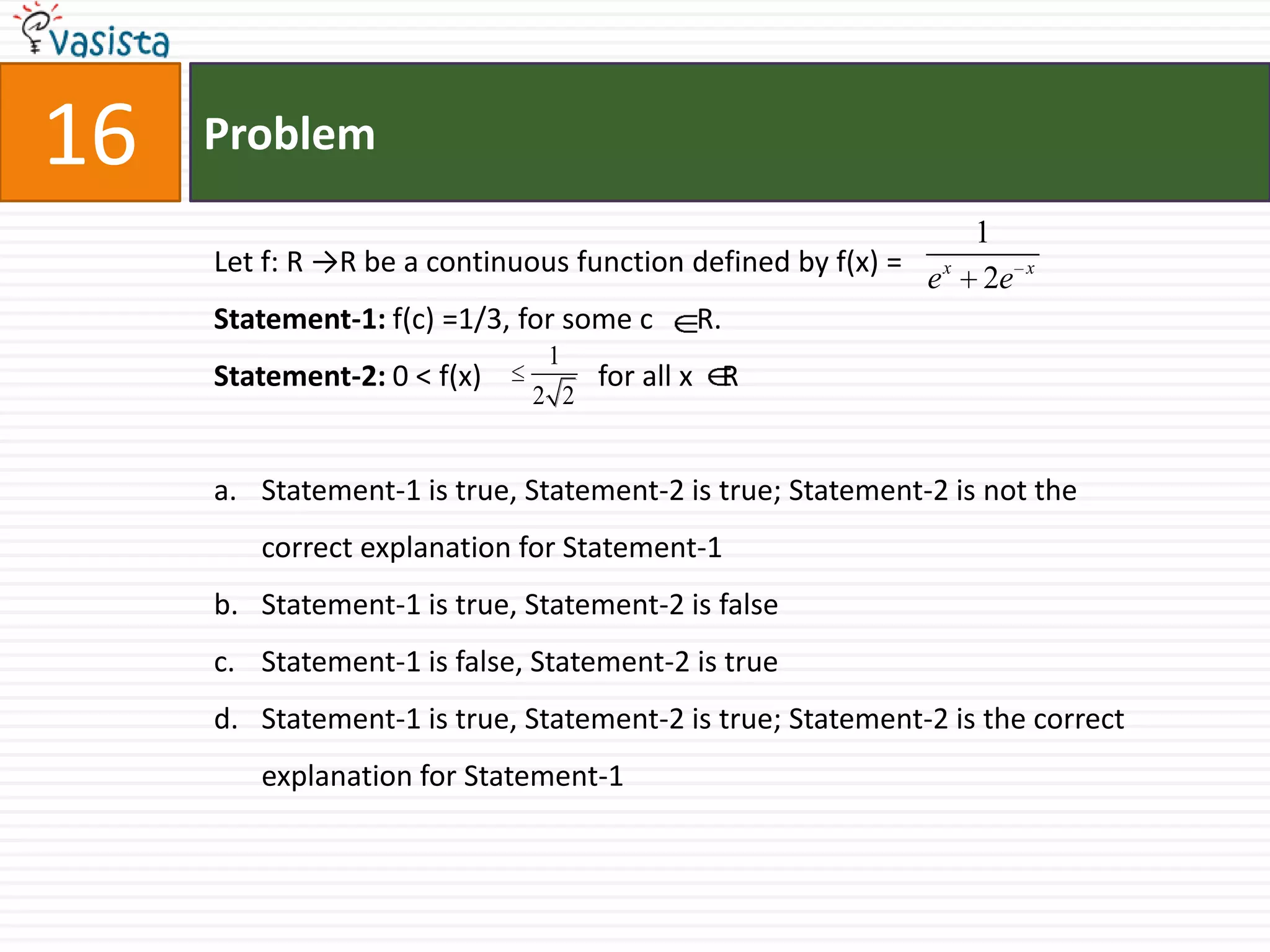 Problem16Let f: R ->R be a continuous function defined by f(x) =Statement-1: f(c) =1/3, for some c      R.Statement-2: 0 < f(x)                for all x    RStatement-1 is true, Statement-2 is true; Statement-2 is not the correct explanation for Statement-1Statement-1 is true, Statement-2 is falseStatement-1 is false, Statement-2 is trueStatement-1 is true, Statement-2 is true; Statement-2 is the correct explanation for Statement-1