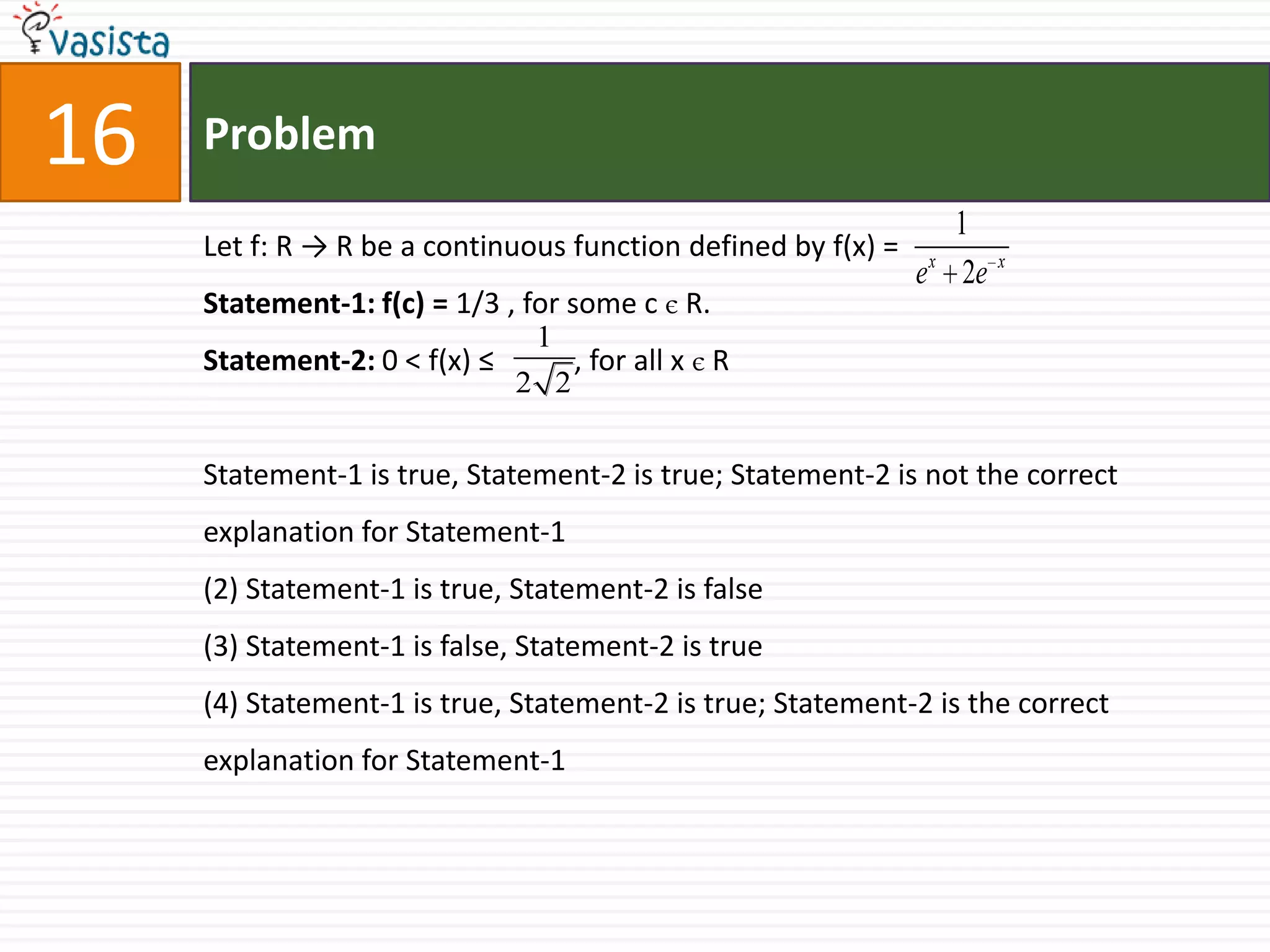Problem16Let f: R -> R be a continuous function defined by f(x) =Statement-1: f(c) = 1/3 , for some c є R.Statement-2: 0 < f(x) ≤           , for all x є RStatement-1 is true, Statement-2 is true; Statement-2 is not the correct explanation for Statement-1(2) Statement-1 is true, Statement-2 is false(3) Statement-1 is false, Statement-2 is true(4) Statement-1 is true, Statement-2 is true; Statement-2 is the correct explanation for Statement-1