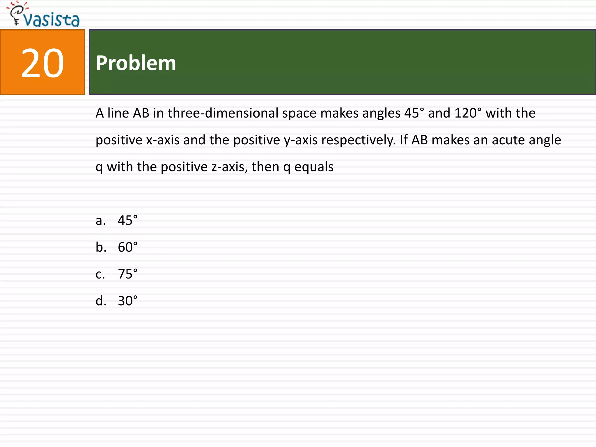 Problem20A line AB in three-dimensional space makes angles 45° and 120° with the positive x-axis and the positive y-axis respectively. If AB makes an acute angle q with the positive z-axis, then q equals45° 60° 75° 30°