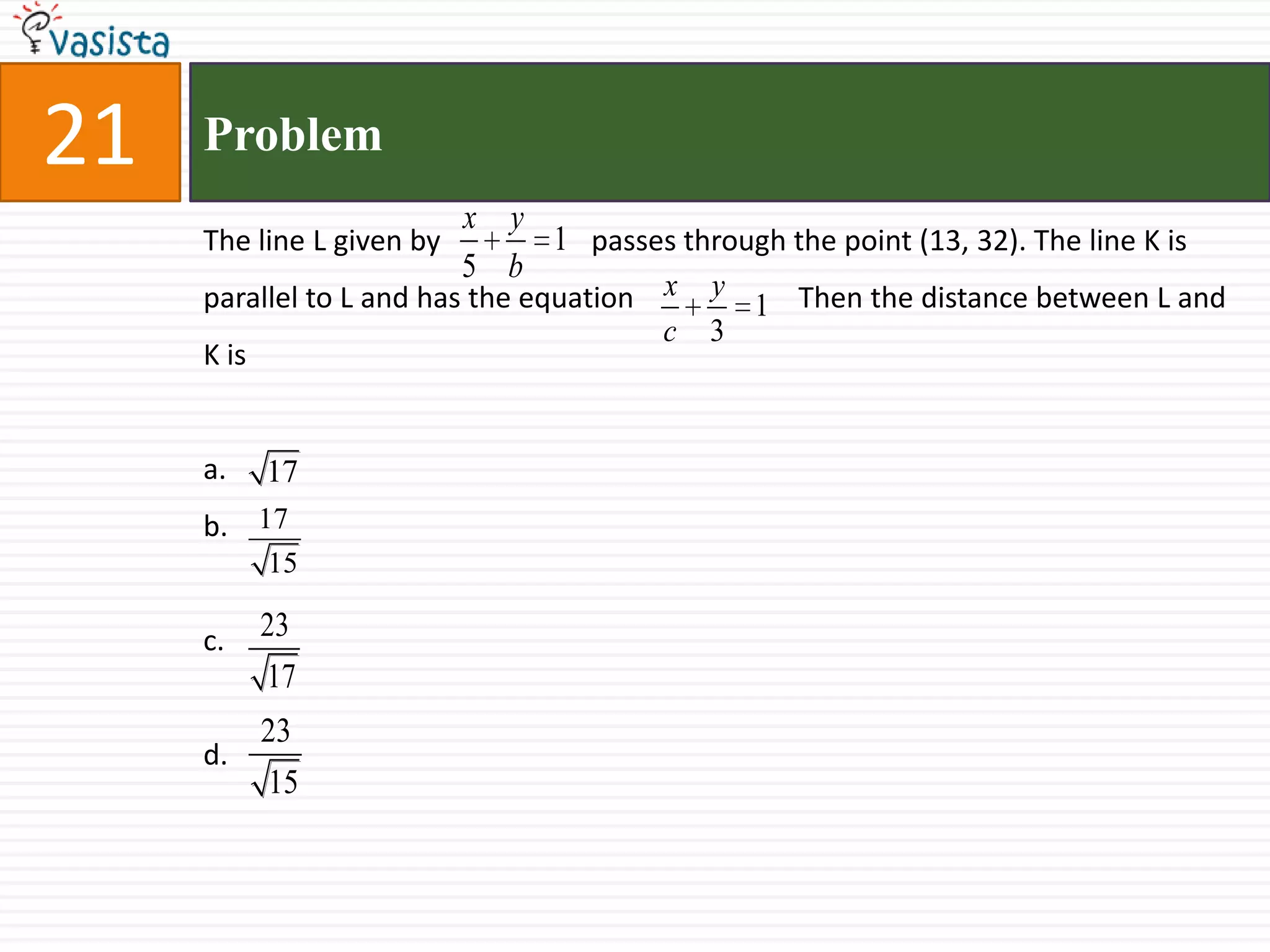 21ProblemThe line L given by 		 passes through the point (13, 32). The line K is parallel to L and has the equation 	            Then the distance between L and K isa.b.c.d.