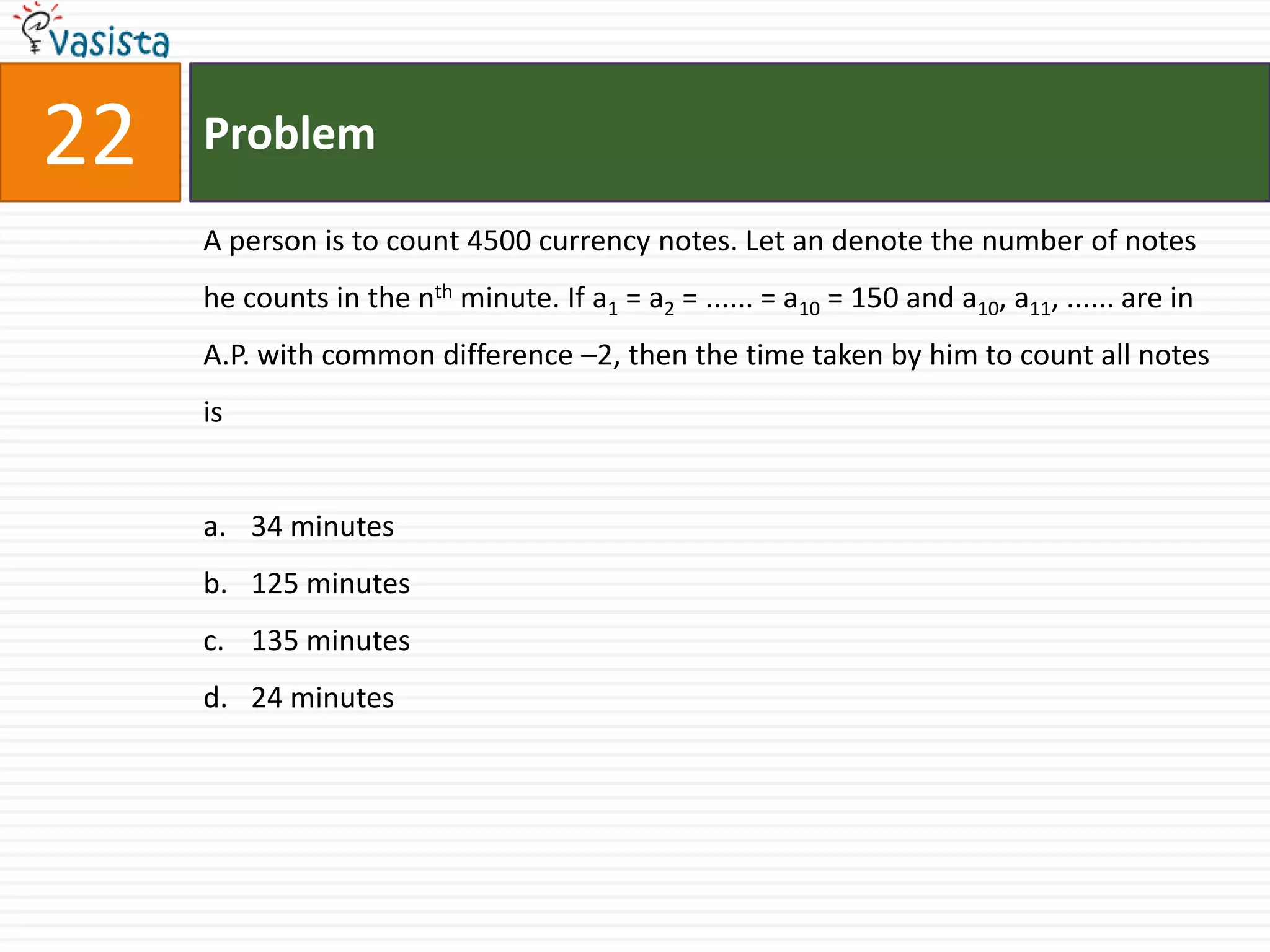 Problem22A person is to count 4500 currency notes. Let an denote the number of notes he counts in the nth minute. If a1 = a2 = ...... = a10 = 150 and a10, a11, ...... are in A.P. with common difference –2, then the time taken by him to count all notes is34 minutes 125 minutes 135 minutes 24 minutes