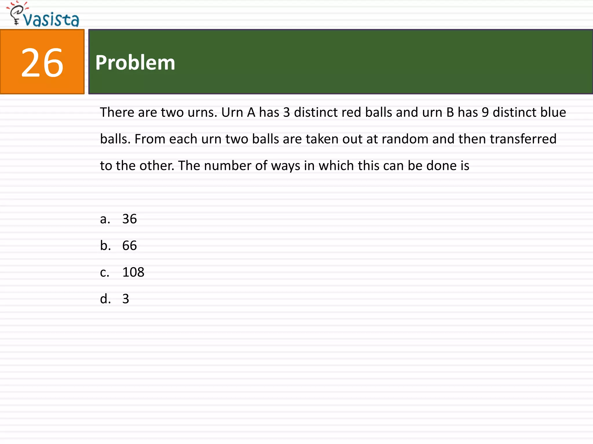 Problem26There are two urns. Urn A has 3 distinct red balls and urn B has 9 distinct blue balls. From each urn two balls are taken out at random and then transferred to the other. The number of ways in which this can be done is36 66 108 3