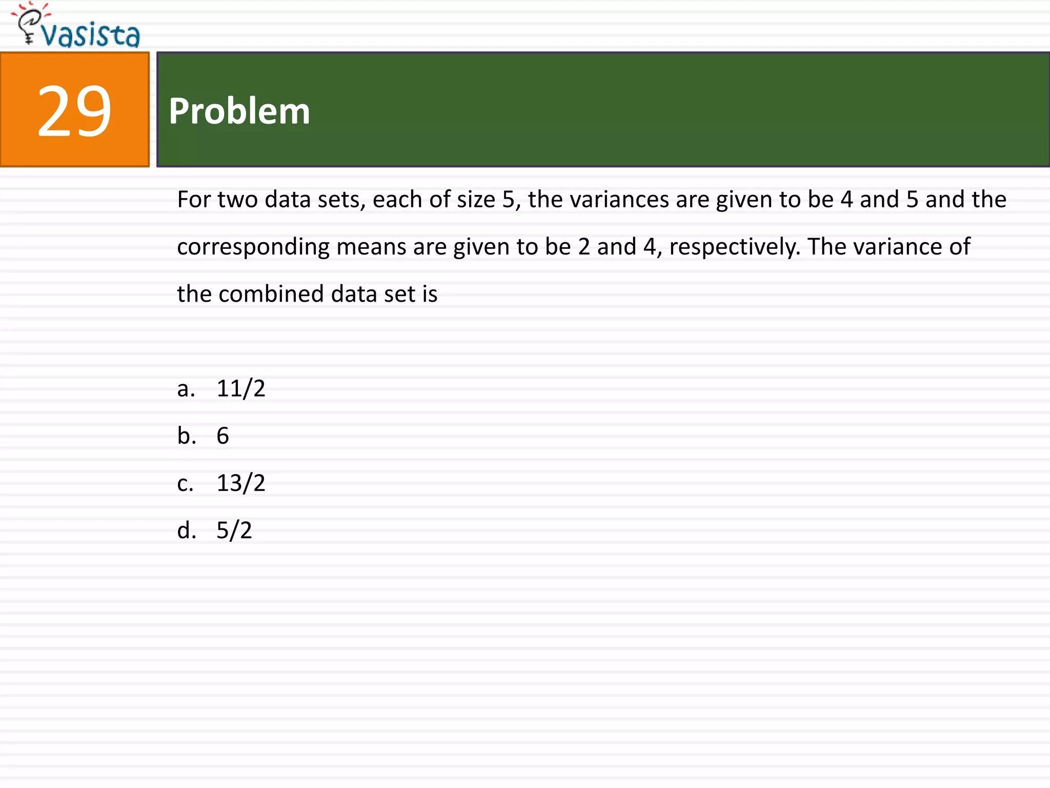 Problem29For two data sets, each of size 5, the variances are given to be 4 and 5 and the corresponding means are given to be 2 and 4, respectively. The variance of the combined data set is 11/2613/25/2