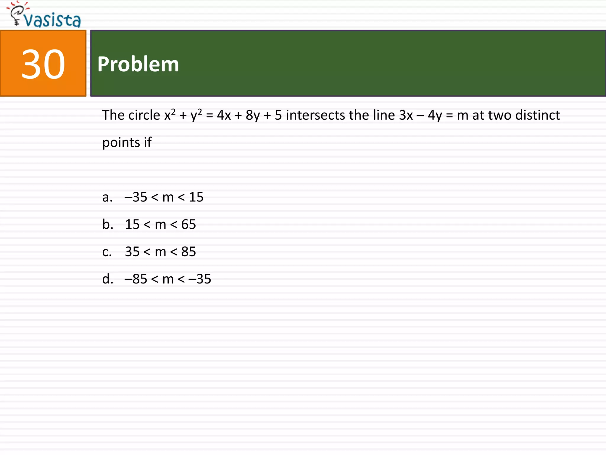 Problem30The circle x2 + y2 = 4x + 8y + 5 intersects the line 3x – 4y = m at two distinct points if–35 < m < 1515 < m < 65 35 < m < 85 –85 < m < –35