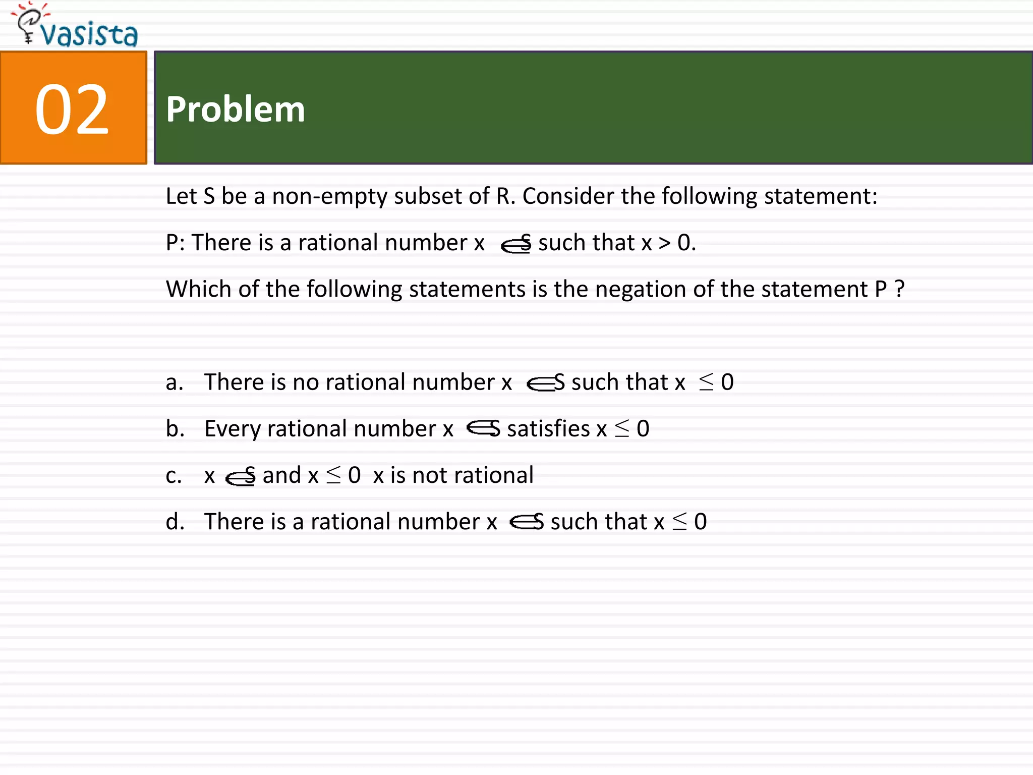 Problem02Let S be a non-empty subset of R. Consider the following statement:P: There is a rational number x      S such that x > 0.Which of the following statements is the negation of the statement P ?There is no rational number x       S such that x  ≤ 0Every rational number x      S satisfies x ≤ 0x     S and x ≤ 0  x is not rationalThere is a rational number x      S such that x ≤ 0