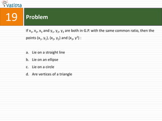 Problem19If x1, x2, x3 and y1, y2, y3 are both in G.P. with the same common ratio, then the points (x1, y1), (x2, y2) and (x3, y3) :  Lie on a straight line Lie on an ellipse Lie on a circle Are vertices of a triangle 