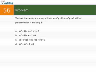 Problem56The two lines x = ay + b, z = cy + d and x = a’y + b’, z = c’y + d’ will be perpendicular, if and only if :  aa' + bb’ + cc’ + 1 = 0aa’ + bb’ + cc’ = 0(a + a’) (b + b’) + (c + c’) = 0aa' + cc’ + 1 = 0