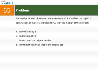 Problem65The median of a set of 9 distinct observations is 20.5. If each of the largest 4 observations of the set is increased by 2, then the median of the new set:  Is increased by 2Is decreased by 2Is two times the original median Remains the same as that of the original set 
