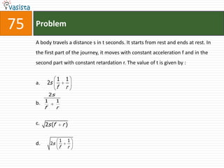 Problem75A body travels a distance s in t seconds. It starts from rest and ends at rest. In the first part of the journey, it moves with constant acceleration f and in the second part with constant retardation r. The value of t is given by :  a.b.c. d.