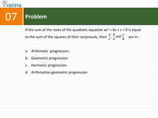 Problem07If the sum of the roots of the quadratic equation ax2 + bx + c = 0 is equal to the sum of the squares of their reciprocals, then                        are in :  Arithmetic  progression Geometric progression Harmonic progression Arithmetico-geometric progression 