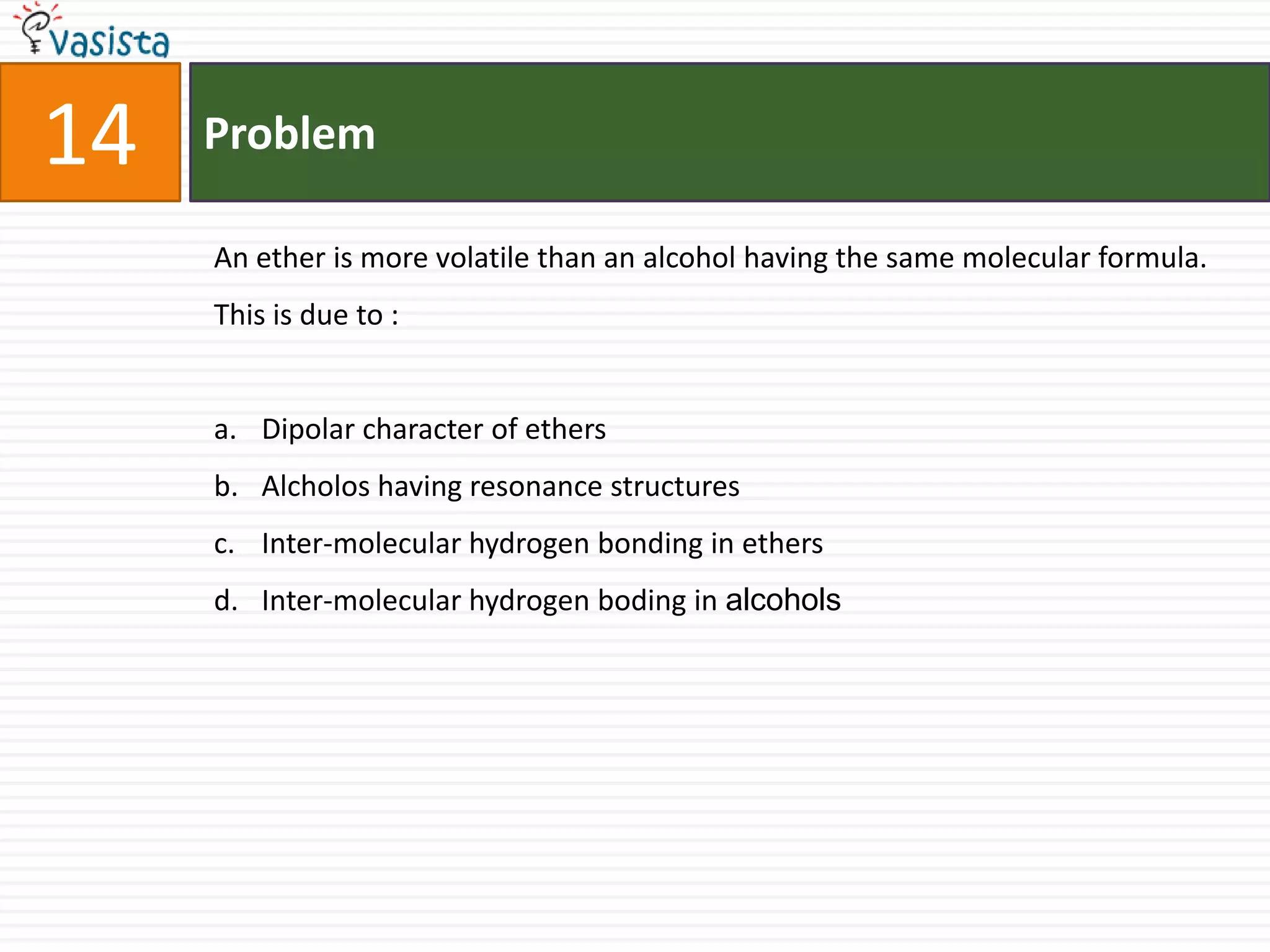 Problem14An ether is more volatile than an alcohol having the same molecular formula. This is due to :  Dipolar character of ethers Alcholos having resonance structures Inter-molecular hydrogen bonding in ethers Inter-molecular hydrogen boding in alcohols 