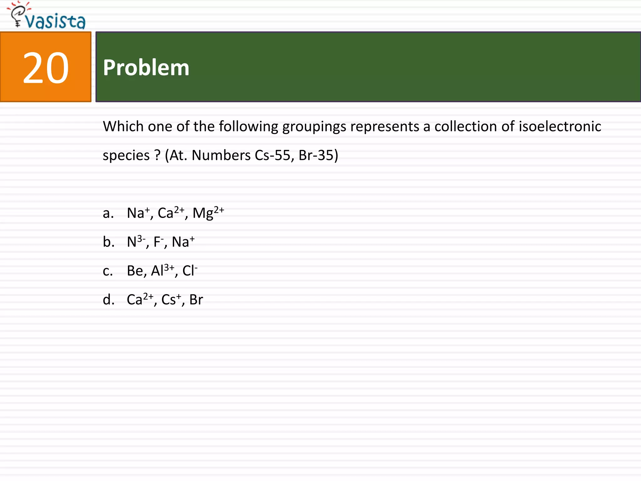 Problem20Which one of the following groupings represents a collection of isoelectronic species ? (At. Numbers Cs-55, Br-35) Na+, Ca2+, Mg2+N3-, F-, Na+Be, Al3+, Cl-Ca2+, Cs+, Br