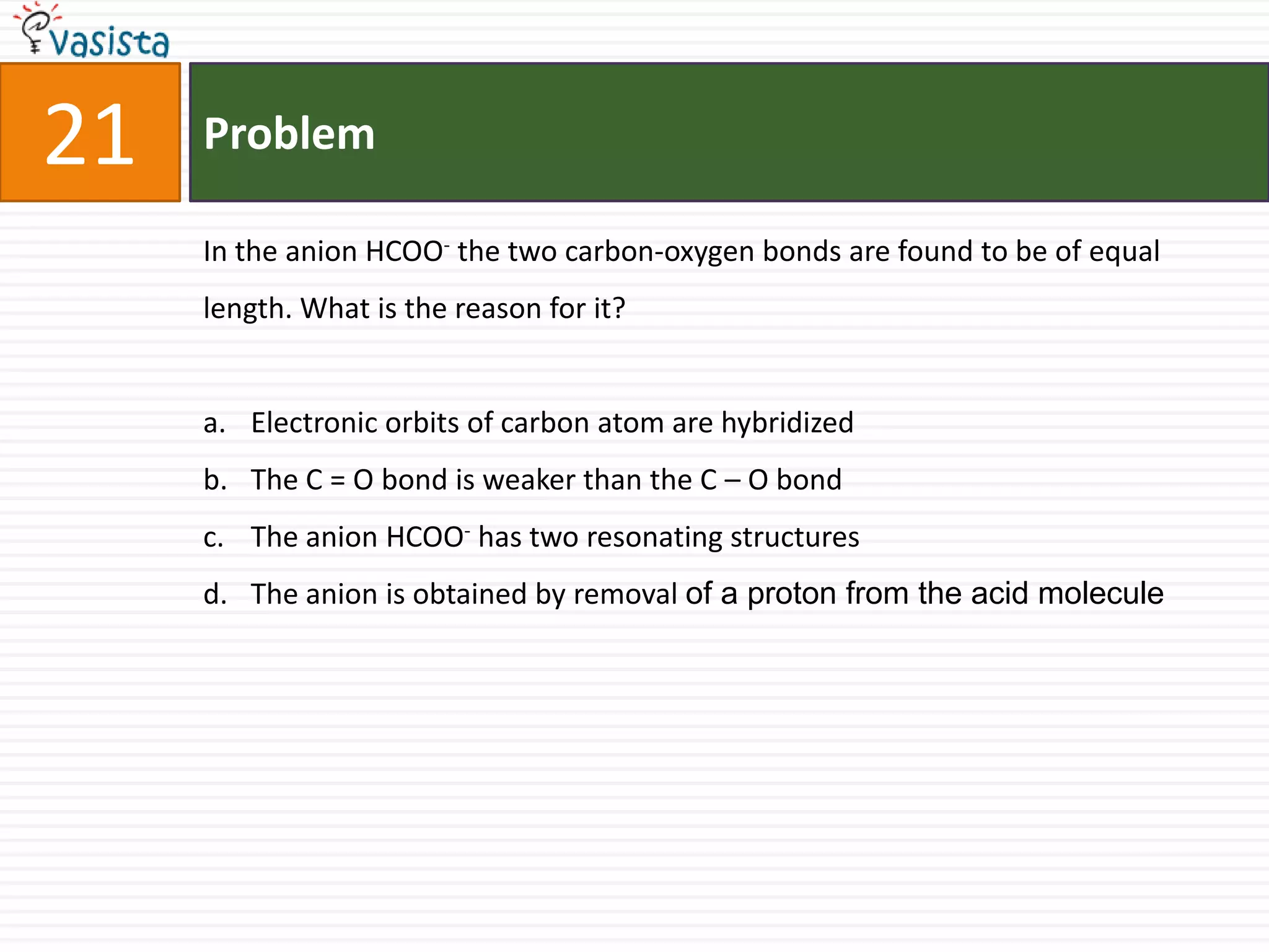 Problem21In the anion HCOO- the two carbon-oxygen bonds are found to be of equal length. What is the reason for it?  Electronic orbits of carbon atom are hybridized The C = O bond is weaker than the C – O bond The anion HCOO- has two resonating structuresThe anion is obtained by removal of a proton from the acid molecule 