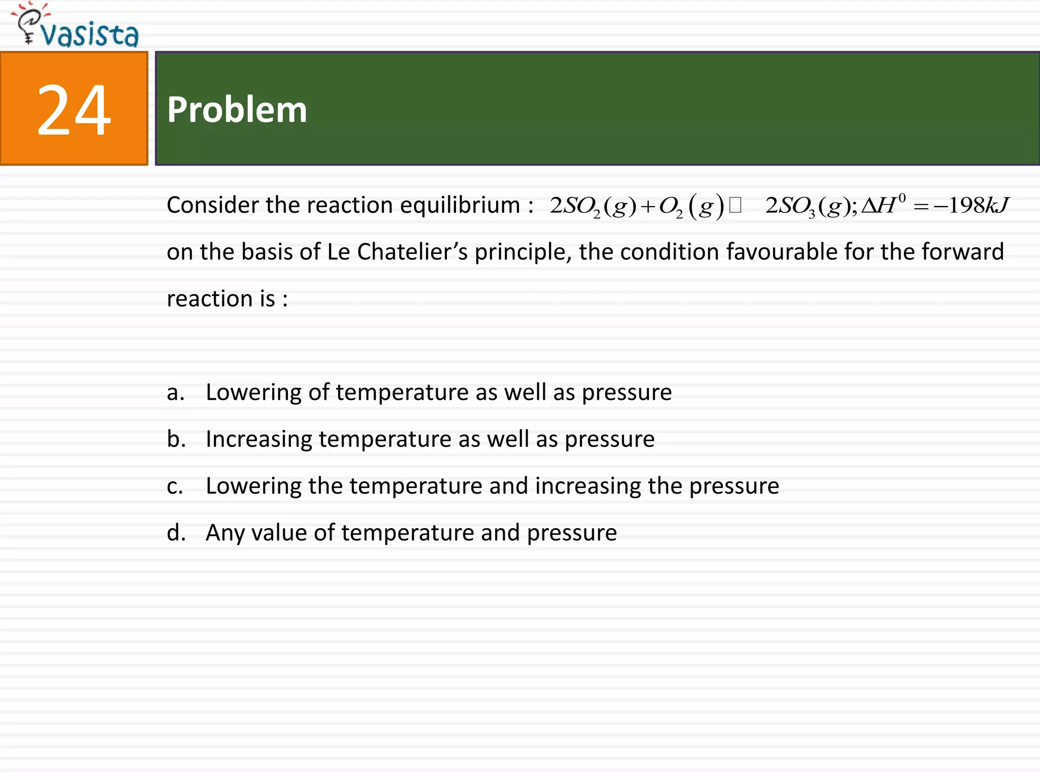 Problem24Consider the reaction equilibrium :  on the basis of Le Chatelier’s principle, the condition favourable for the forward reaction is :  Lowering of temperature as well as pressure Increasing temperature as well as pressure Lowering the temperature and increasing the pressure Any value of temperature and pressure 