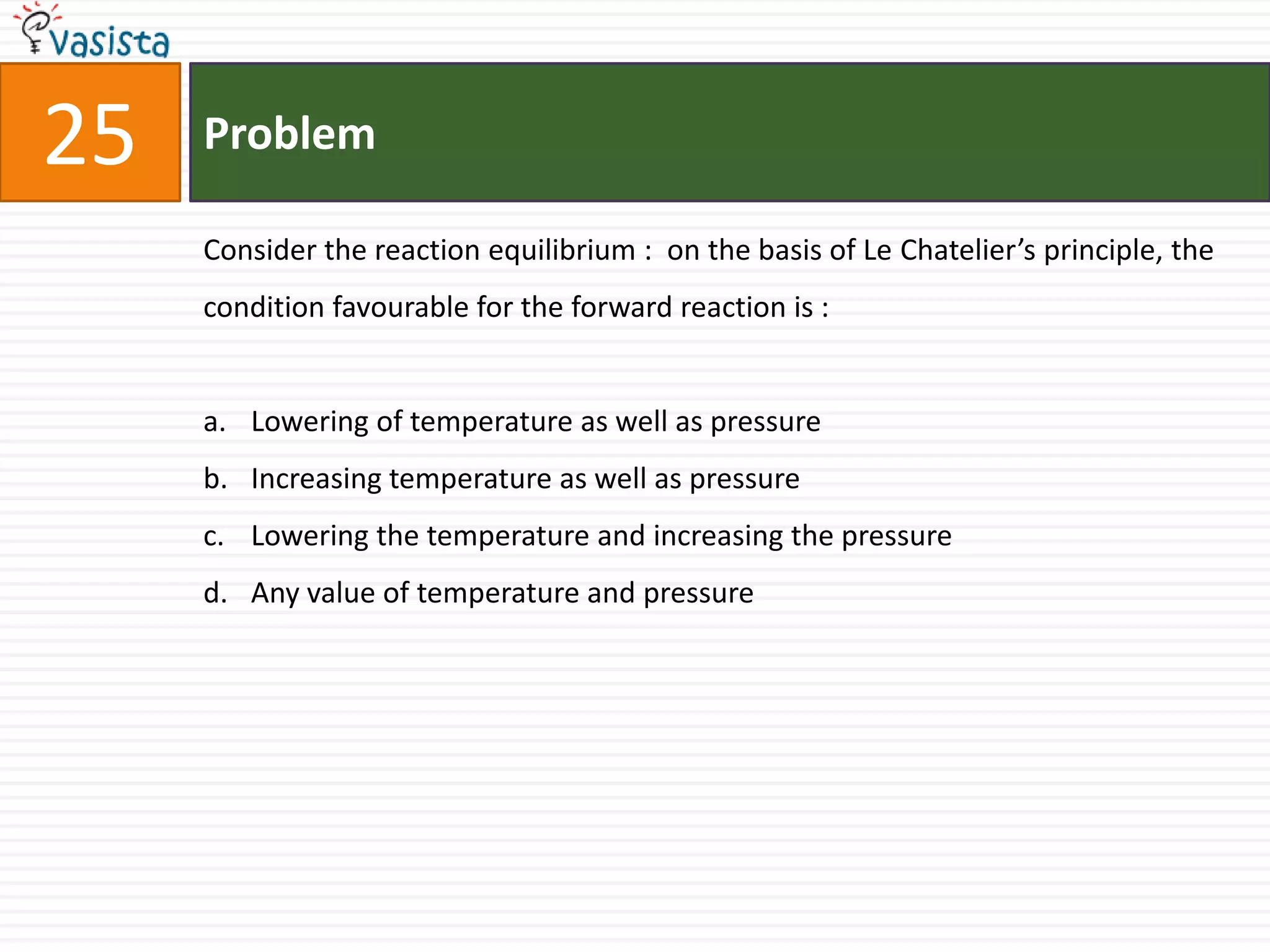 Problem25Consider the reaction equilibrium :  on the basis of Le Chatelier’s principle, the condition favourable for the forward reaction is :  Lowering of temperature as well as pressure Increasing temperature as well as pressure Lowering the temperature and increasing the pressure Any value of temperature and pressure 