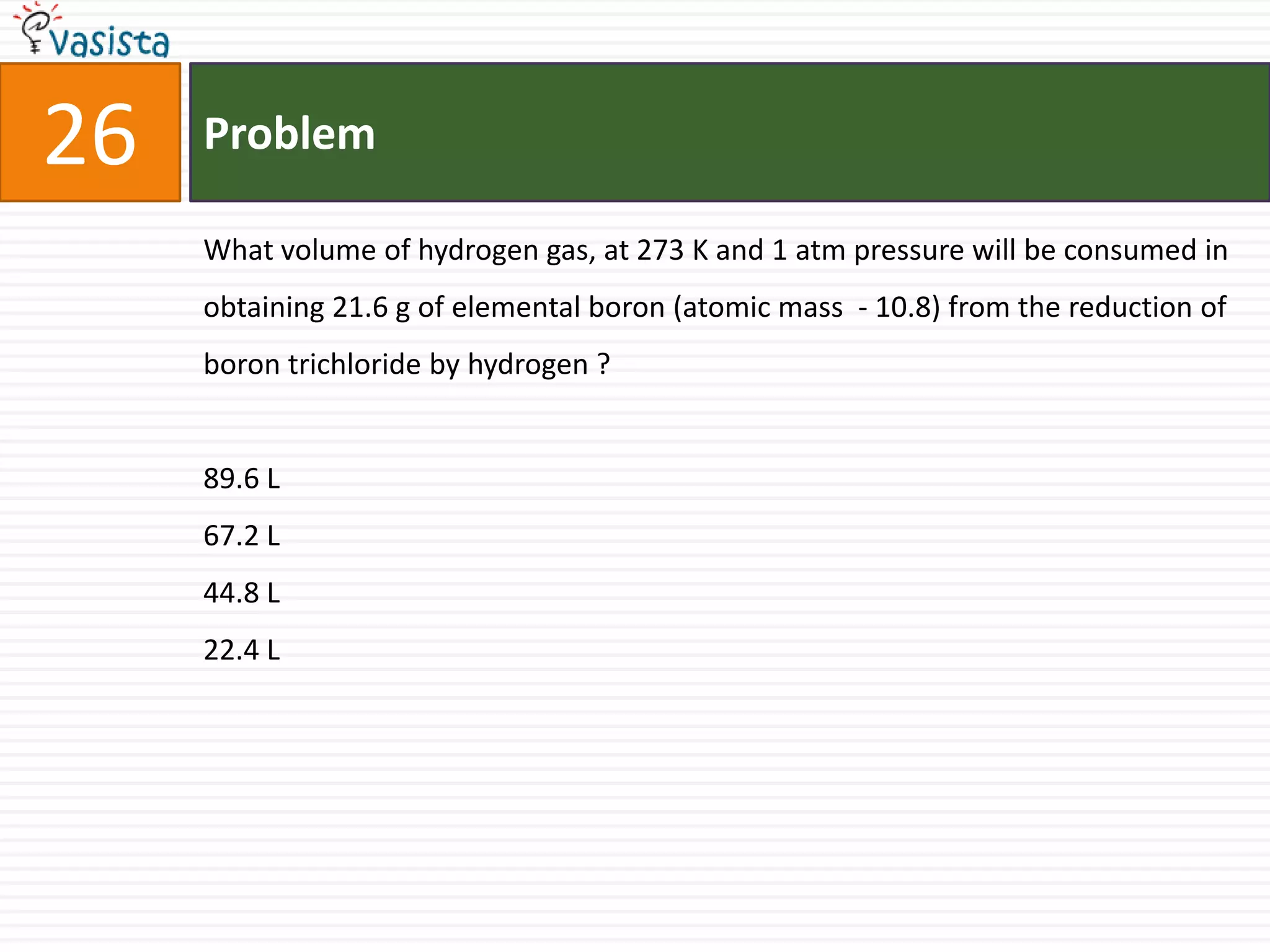 Problem26What volume of hydrogen gas, at 273 K and 1 atm pressure will be consumed in obtaining 21.6 g of elemental boron (atomic mass  - 10.8) from the reduction of boron trichloride by hydrogen ? 89.6 L 67.2 L 44.8 L 22.4 L 