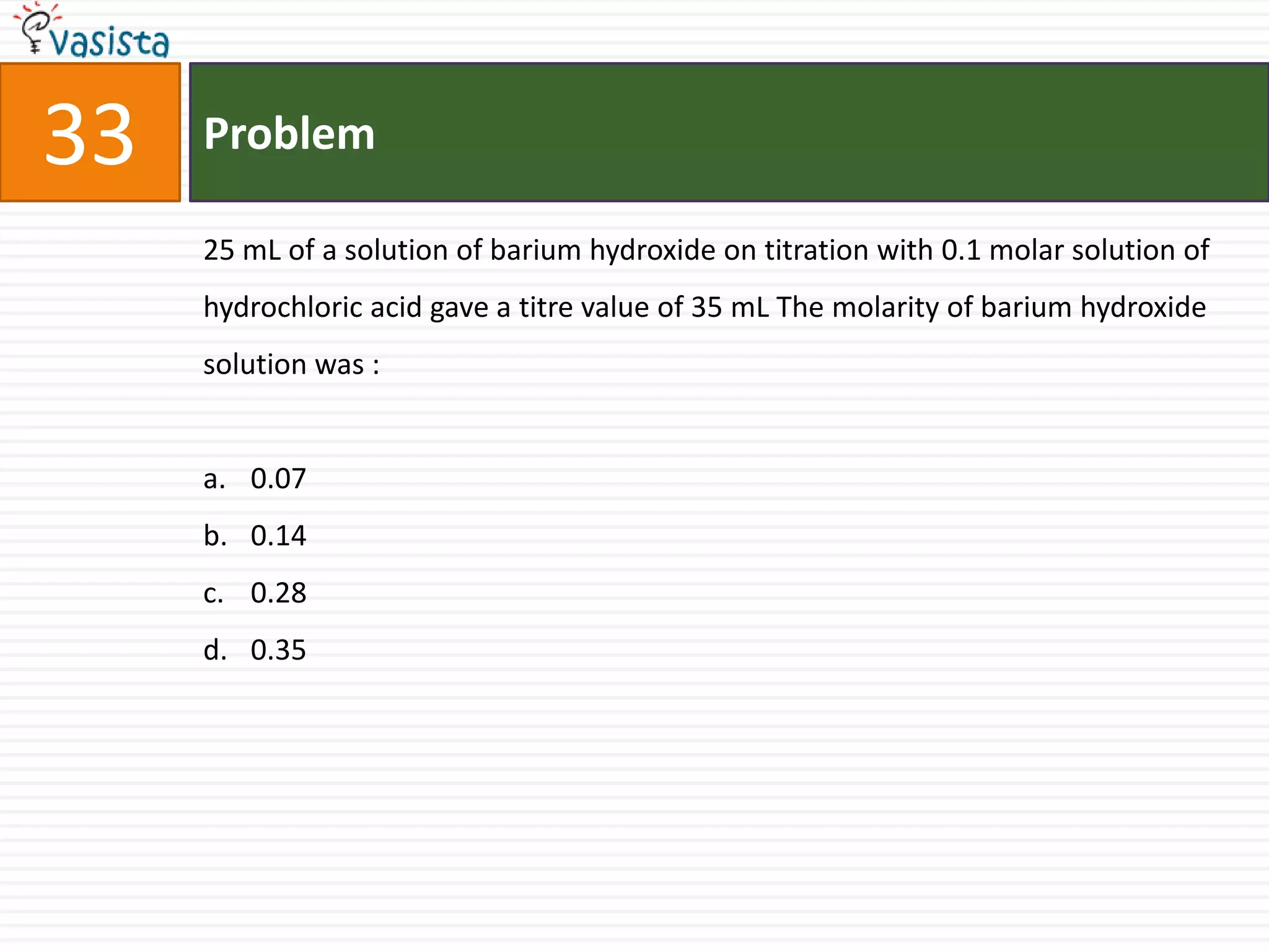 Problem3325 mL of a solution of barium hydroxide on titration with 0.1 molar solution of hydrochloric acid gave a titre value of 35 mL The molarity of barium hydroxide solution was :  0.070.140.280.35