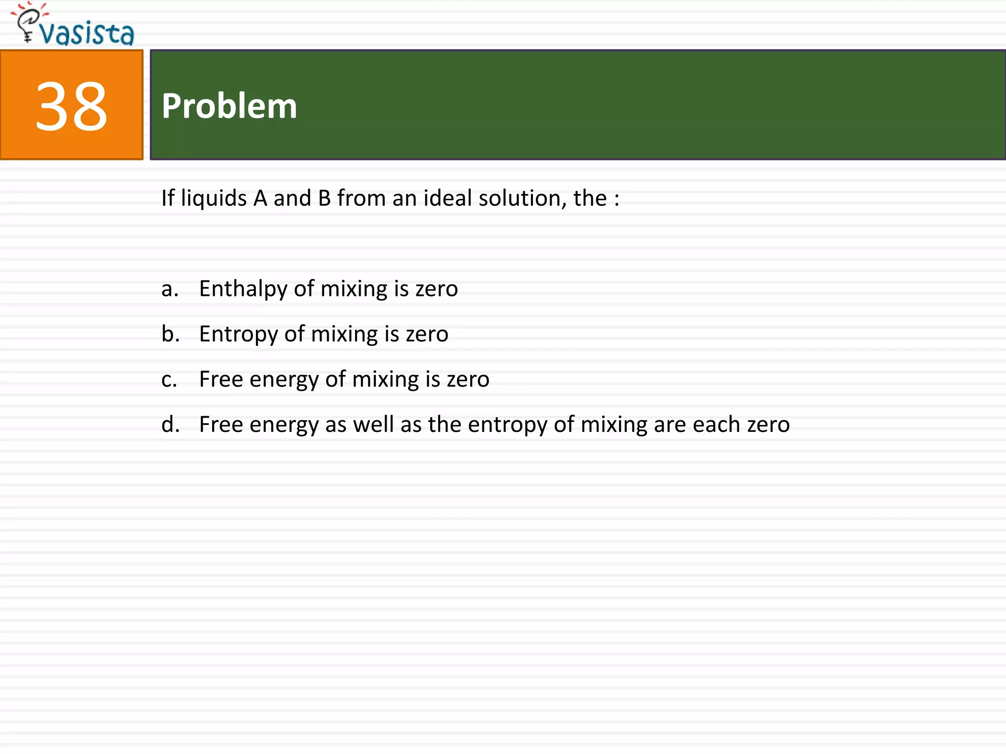 Problem38If liquids A and B from an ideal solution, the :  Enthalpy of mixing is zero Entropy of mixing is zero Free energy of mixing is zero Free energy as well as the entropy of mixing are each zero 