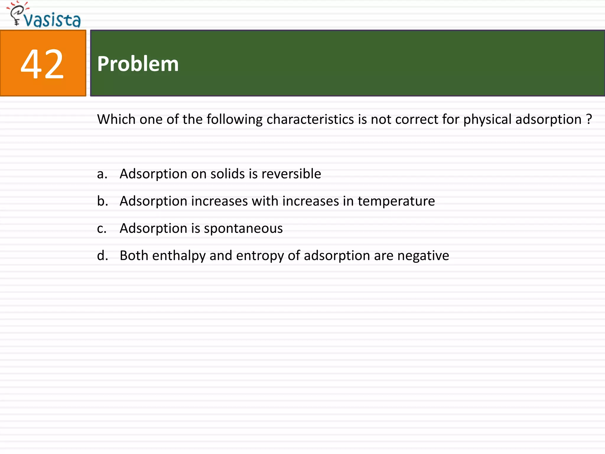 Problem42Which one of the following characteristics is not correct for physical adsorption ?  Adsorption on solids is reversible Adsorption increases with increases in temperature Adsorption is spontaneous Both enthalpy and entropy of adsorption are negative 