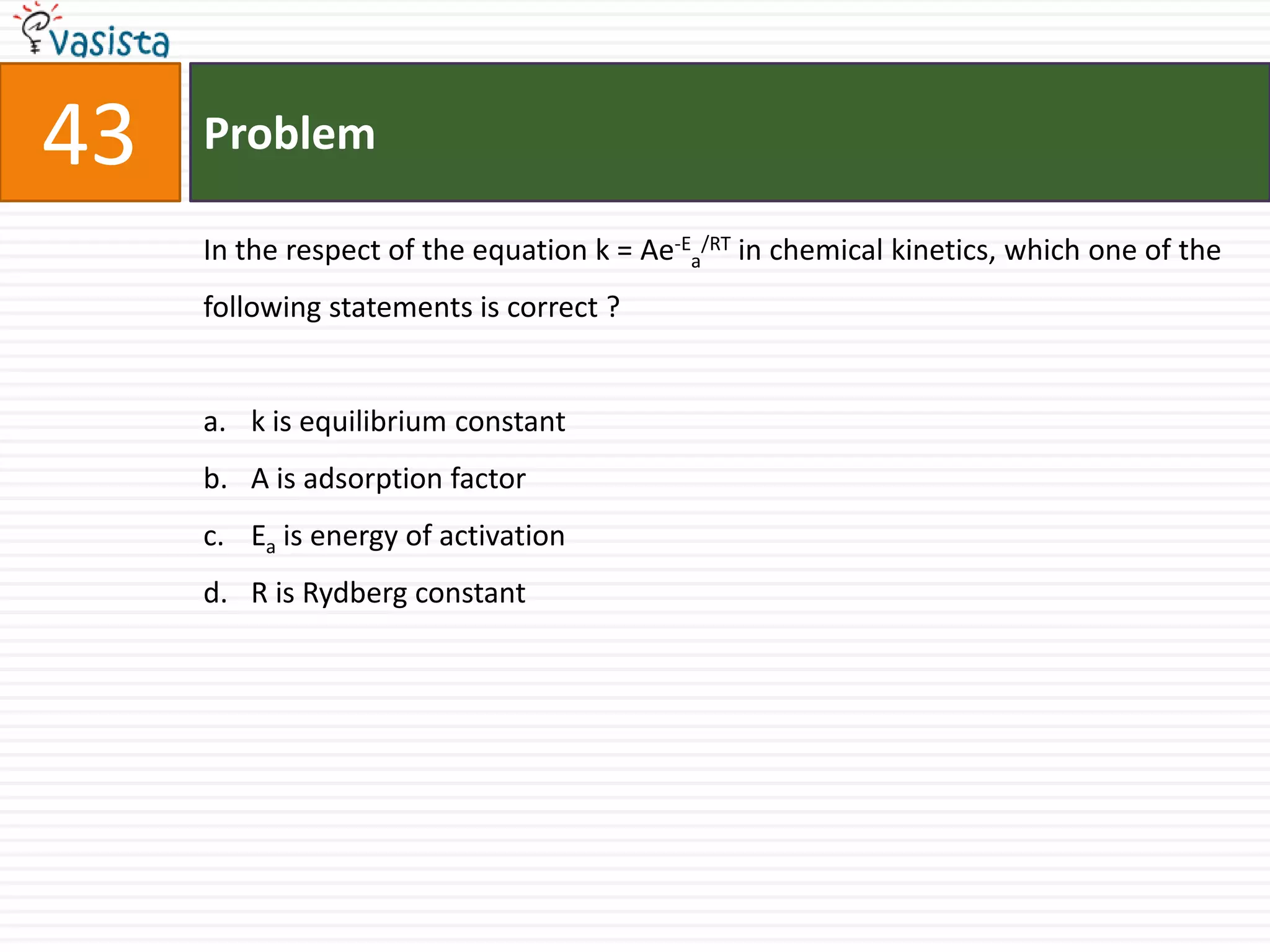 Problem43In the respect of the equation k = Ae-Ea/RT in chemical kinetics, which one of the following statements is correct ?  k is equilibrium constant A is adsorption factor Ea is energy of activation R is Rydberg constant 