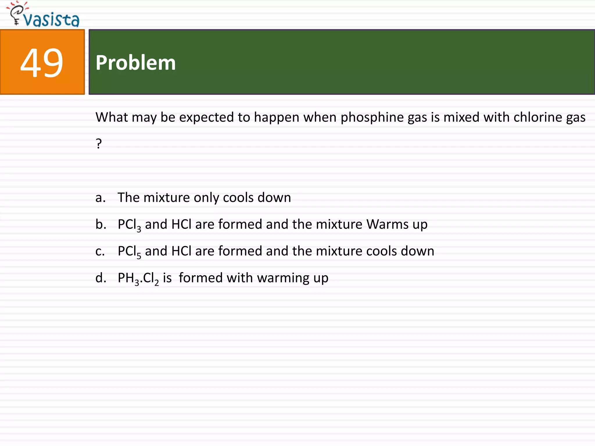 Problem49What may be expected to happen when phosphine gas is mixed with chlorine gas ?  The mixture only cools down PCl3 and HCl are formed and the mixture Warms up PCl5 and HCl are formed and the mixture cools down PH3.Cl2 is  formed with warming up 