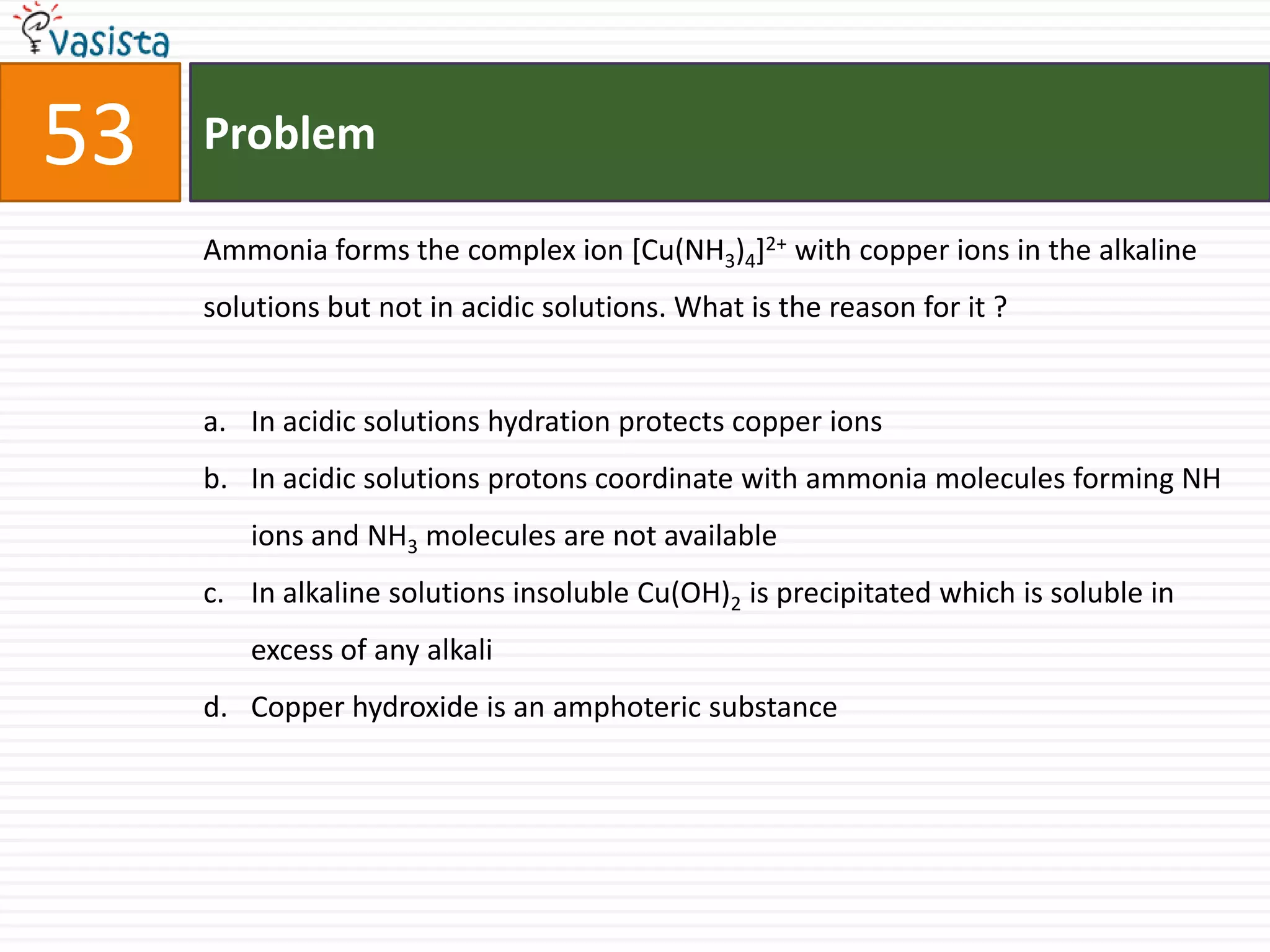 Problem53Ammonia forms the complex ion [Cu(NH3)4]2+ with copper ions in the alkaline solutions but not in acidic solutions. What is the reason for it ?  In acidic solutions hydration protects copper ions In acidic solutions protons coordinate with ammonia molecules forming NH ions and NH3 molecules are not available In alkaline solutions insoluble Cu(OH)2 is precipitated which is soluble in excess of any alkali Copper hydroxide is an amphoteric substance 